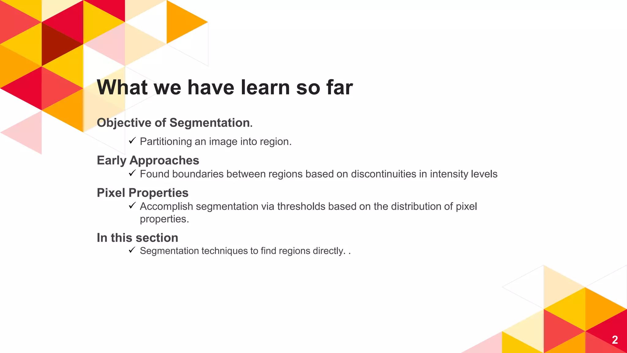 What we have learn so far
Objective of Segmentation.
 Partitioning an image into region.
Early Approaches
 Found boundaries between regions based on discontinuities in intensity levels
Pixel Properties
 Accomplish segmentation via thresholds based on the distribution of pixel
properties.
In this section
 Segmentation techniques to find regions directly. .
2
 