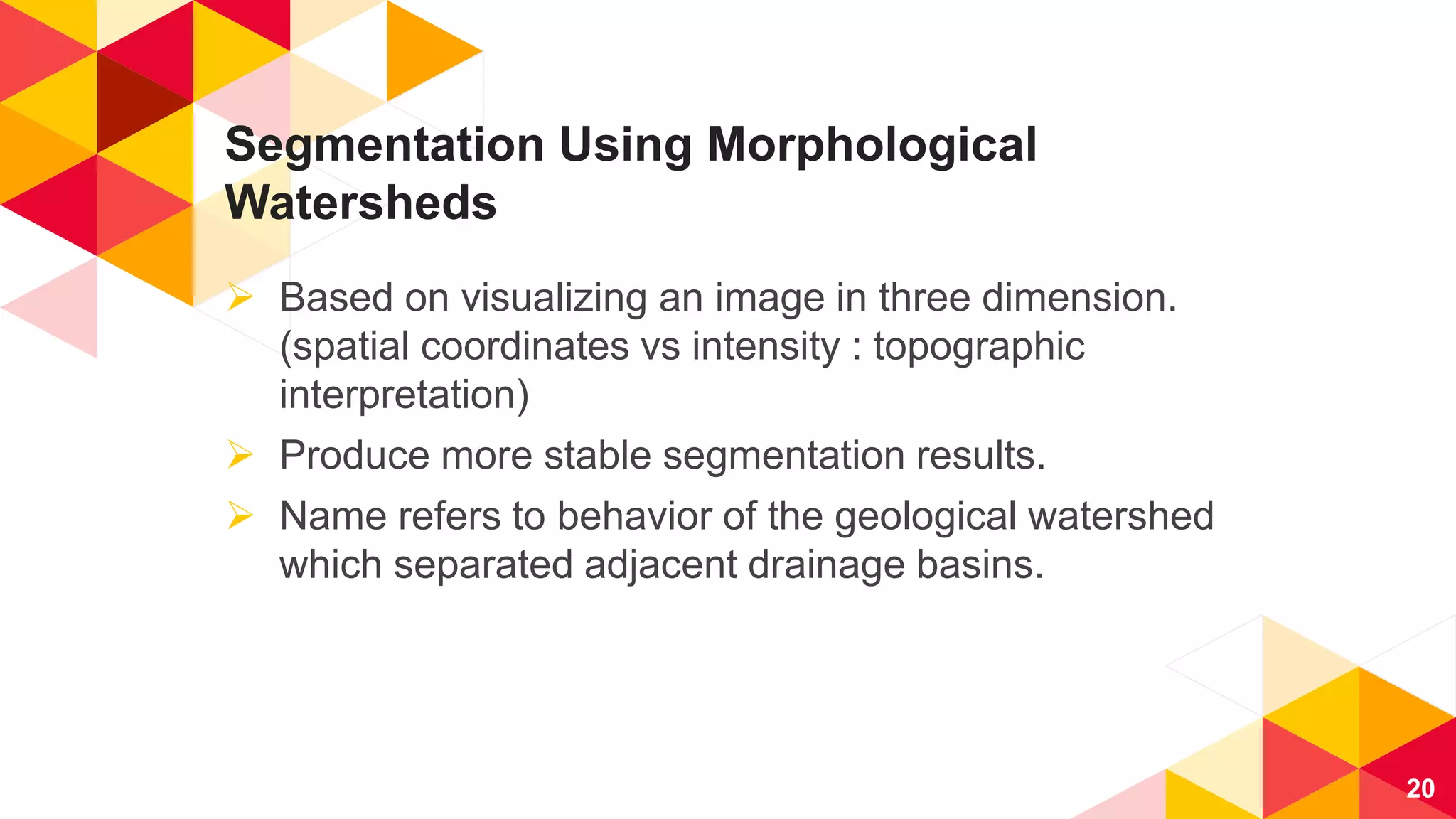 Segmentation Using Morphological
Watersheds
 Based on visualizing an image in three dimension.
(spatial coordinates vs intensity : topographic
interpretation)
 Produce more stable segmentation results.
 Name refers to behavior of the geological watershed
which separated adjacent drainage basins.
20
 