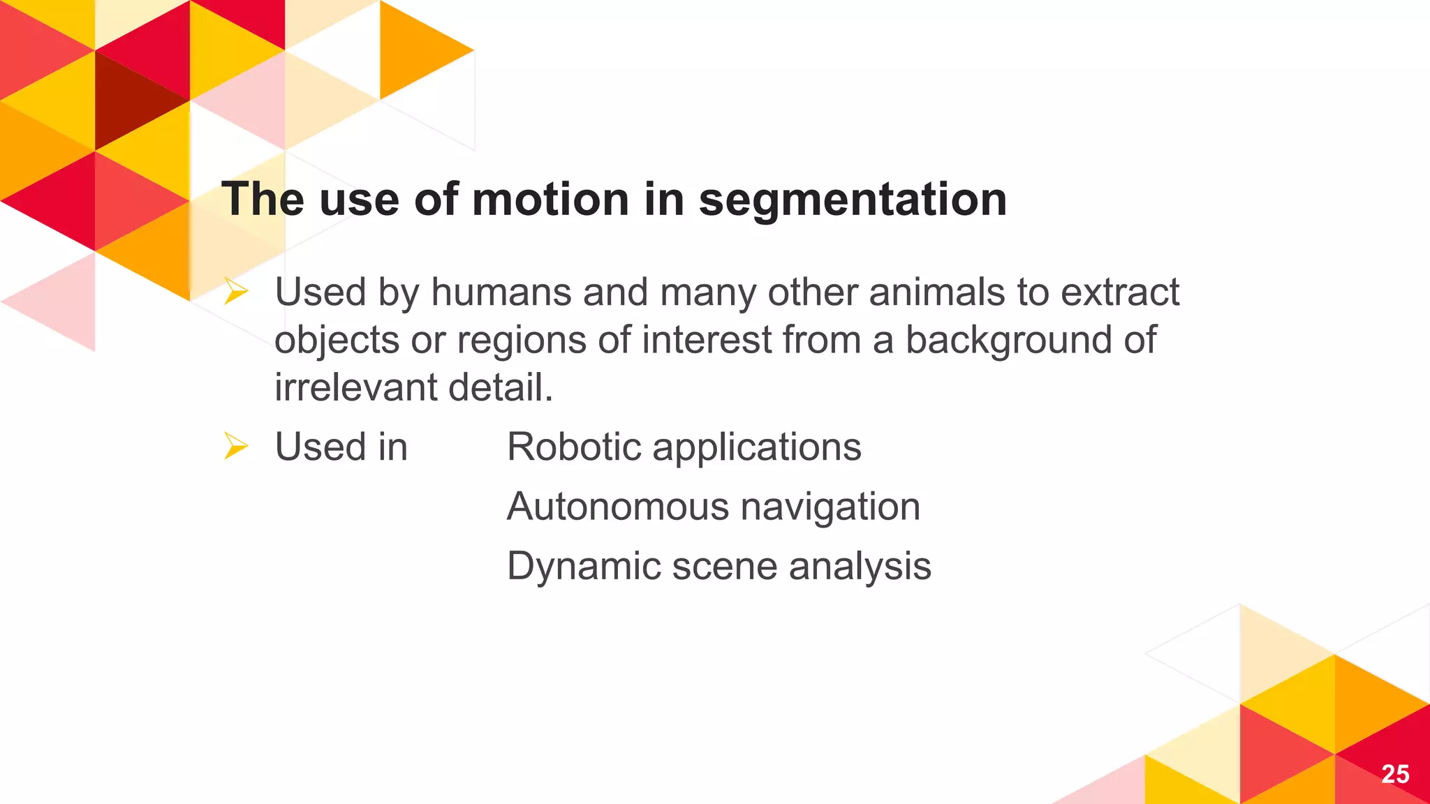 The use of motion in segmentation
 Used by humans and many other animals to extract
objects or regions of interest from a background of
irrelevant detail.
 Used in Robotic applications
Autonomous navigation
Dynamic scene analysis
25
 
