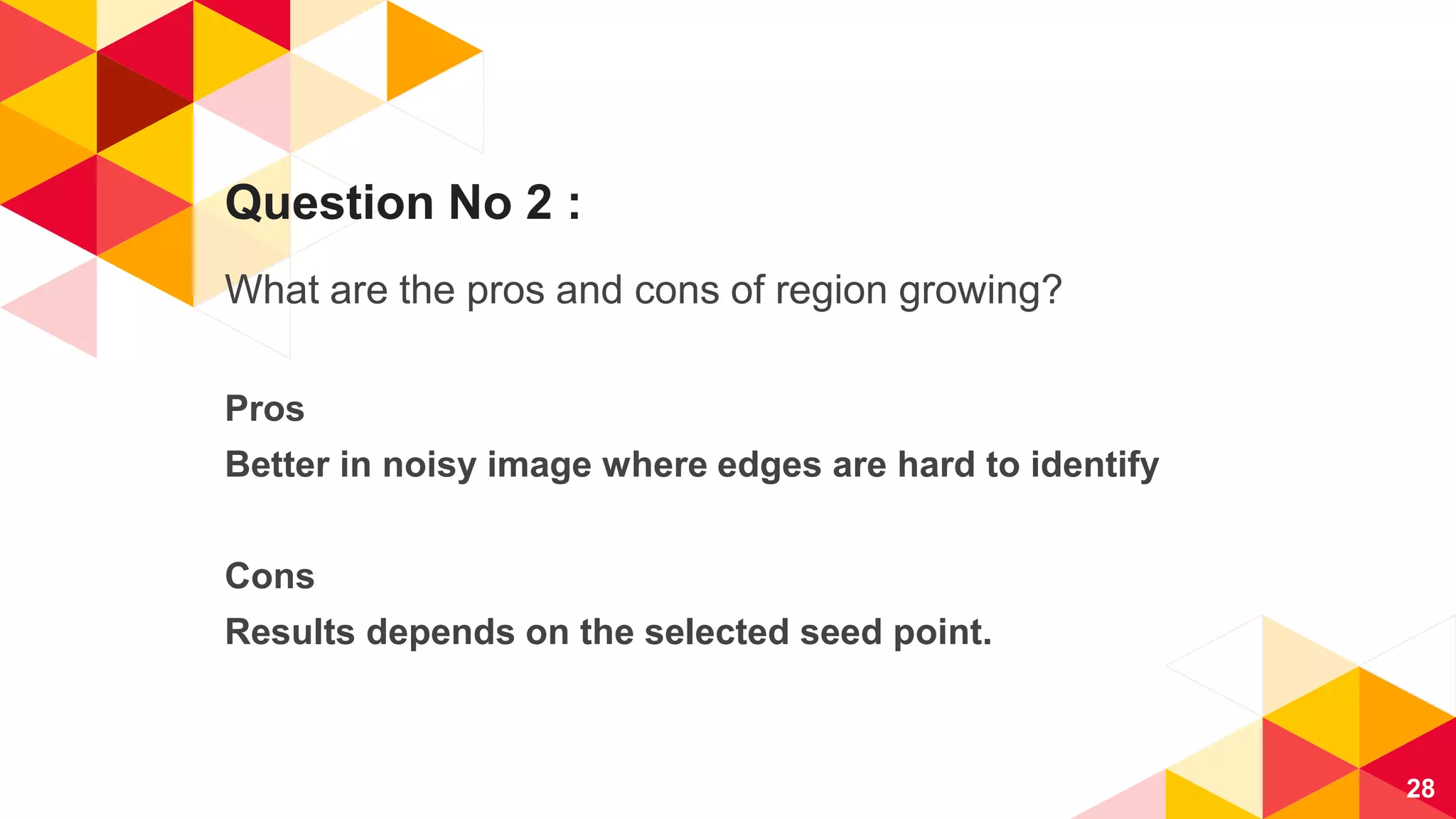 Question No 2 :
What are the pros and cons of region growing?
Pros
Better in noisy image where edges are hard to identify
Cons
Results depends on the selected seed point.
28
 