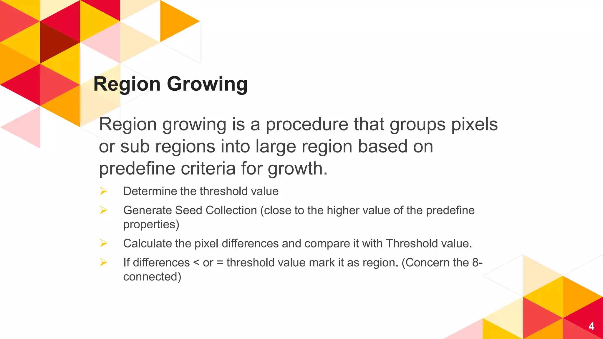 Region Growing
Region growing is a procedure that groups pixels
or sub regions into large region based on
predefine criteria for growth.
 Determine the threshold value
 Generate Seed Collection (close to the higher value of the predefine
properties)
 Calculate the pixel differences and compare it with Threshold value.
 If differences < or = threshold value mark it as region. (Concern the 8-
connected)
4
 