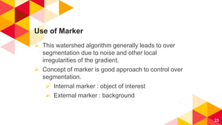Use of Marker
 This watershed algorithm generally leads to over
segmentation due to noise and other local
irregularities of the gradient.
 Concept of marker is good approach to control over
segmentation.
 Internal marker : object of interest
 External marker : background
23
 