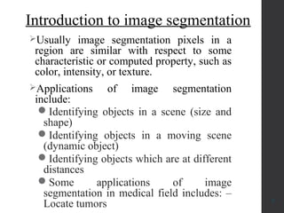 Introduction to image segmentation
Usually image segmentation pixels in a
region are similar with respect to some
characteristic or computed property, such as
color, intensity, or texture.
Applications of image segmentation
include:
Identifying objects in a scene (size and
shape)
Identifying objects in a moving scene
(dynamic object)
Identifying objects which are at different
distances
Some applications of image
segmentation in medical field includes: –
Locate tumors 3
 