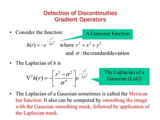 Detection of Discontinuities
Gradient Operators
• Consider the function:
• The Laplacian of h is
• The Laplacian of a Gaussian sometimes is called the Mexican
hat function. It also can be computed by smoothing the image
with the Gaussian smoothing mask, followed by application of
the Laplacian mask.
deviationstandardthe:and
where)( 2222 2
2


yxrerh
r


2
2
2
4
22
2
)( 


r
e
r
rh






 

The Laplacian of a
Gaussian (LoG)
A Gaussian function
 