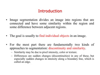 Introduction
• Image segmentation divides an image into regions that are
connected and have some similarity within the region and
some difference between adjacent regions.
• The goal is usually to find individual objects in an image.
• For the most part there are fundamentally two kinds of
approaches to segmentation: discontinuity and similarity.
– Similarity may be due to pixel intensity, color or texture.
– Differences are sudden changes (discontinuities) in any of these, but
especially sudden changes in intensity along a boundary line, which is
called an edge.
 