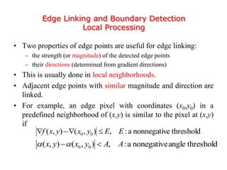 Edge Linking and Boundary Detection
Local Processing
• Two properties of edge points are useful for edge linking:
– the strength (or magnitude) of the detected edge points
– their directions (determined from gradient directions)
• This is usually done in local neighborhoods.
• Adjacent edge points with similar magnitude and direction are
linked.
• For example, an edge pixel with coordinates (x0,y0) in a
predefined neighborhood of (x,y) is similar to the pixel at (x,y)
if
thresholdenonnegativa:,),(),( 00 EEyxyxf 
thresholdanglenonegativea:,),(),( 00 AAyxyx 
 