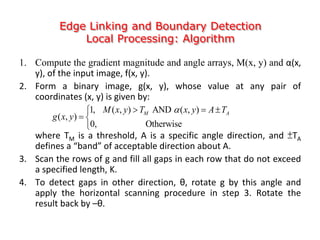 Edge Linking and Boundary Detection
Local Processing: Algorithm
1. Compute the gradient magnitude and angle arrays, M(x, y) and α(x,
y), of the input image, f(x, y).
2. Form a binary image, g(x, y), whose value at any pair of
coordinates (x, y) is given by:
where TM is a threshold, A is a specific angle direction, and ±TA
defines a “band” of acceptable direction about A.
3. Scan the rows of g and fill all gaps in each row that do not exceed
a specified length, K.
4. To detect gaps in other direction, θ, rotate g by this angle and
apply the horizontal scanning procedure in step 3. Rotate the
result back by –θ.
1, ( , ) AND ( , )
( , )
0, Otherwise
M AM x y T x y A T
g x y
  
 

 
