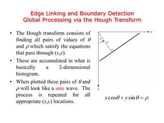 Edge Linking and Boundary Detection
Global Processing via the Hough Transform
• The Hough transform consists of
finding all pairs of values of 
and  which satisfy the equations
that pass through (x,y).
• These are accumulated in what is
basically a 2-dimensional
histogram.
• When plotted these pairs of  and
 will look like a sine wave. The
process is repeated for all
appropriate (x,y) locations.
  sincos yx
 