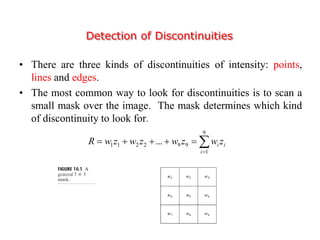 Detection of Discontinuities
• There are three kinds of discontinuities of intensity: points,
lines and edges.
• The most common way to look for discontinuities is to scan a
small mask over the image. The mask determines which kind
of discontinuity to look for.


9
1
992211 ...
i
ii zwzwzwzwR
 
