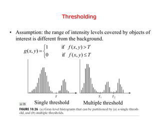 Thresholding
• Assumption: the range of intensity levels covered by objects of
interest is different from the background.
Single threshold Multiple threshold






Tyxf
Tyxf
yxg
),(if0
),(if1
),(
 
