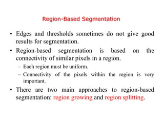 Region-Based Segmentation
• Edges and thresholds sometimes do not give good
results for segmentation.
• Region-based segmentation is based on the
connectivity of similar pixels in a region.
– Each region must be uniform.
– Connectivity of the pixels within the region is very
important.
• There are two main approaches to region-based
segmentation: region growing and region splitting.
 