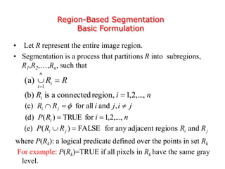 Region-Based Segmentation
Basic Formulation
• Let R represent the entire image region.
• Segmentation is a process that partitions R into subregions,
R1,R2,…,Rn, such that
where P(Rk): a logical predicate defined over the points in set Rk
For example: P(Rk)=TRUE if all pixels in Rk have the same gray
level.
RRi
n
i

1
(a)
jijiRR ji  ,andallfor(c) 
niRi ,...,2,1region,connectedais(b) 
niRP i ,...,2,1forTRUE)((d) 
jiji RRRRP andregionsadjacentanyforFALSE)((e) 
 