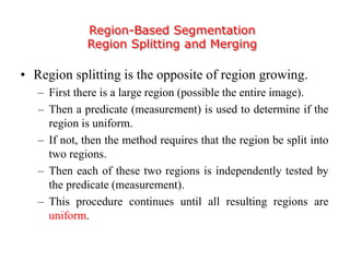 Region-Based Segmentation
Region Splitting and Merging
• Region splitting is the opposite of region growing.
– First there is a large region (possible the entire image).
– Then a predicate (measurement) is used to determine if the
region is uniform.
– If not, then the method requires that the region be split into
two regions.
– Then each of these two regions is independently tested by
the predicate (measurement).
– This procedure continues until all resulting regions are
uniform.
 
