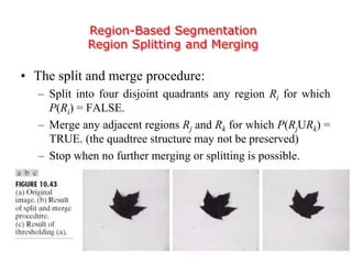 Region-Based Segmentation
Region Splitting and Merging
• The split and merge procedure:
– Split into four disjoint quadrants any region Ri for which
P(Ri) = FALSE.
– Merge any adjacent regions Rj and Rk for which P(RjURk) =
TRUE. (the quadtree structure may not be preserved)
– Stop when no further merging or splitting is possible.
 