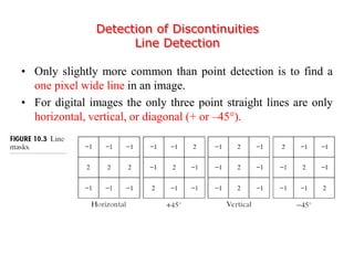Detection of Discontinuities
Line Detection
• Only slightly more common than point detection is to find a
one pixel wide line in an image.
• For digital images the only three point straight lines are only
horizontal, vertical, or diagonal (+ or –45).
 