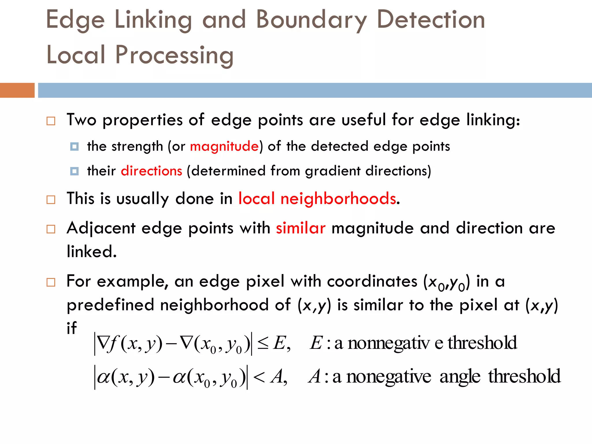 Edge Linking and Boundary Detection
Local Processing
 Two properties of edge points are useful for edge linking:
 the strength (or magnitude) of the detected edge points
 their directions (determined from gradient directions)
 This is usually done in local neighborhoods.
 Adjacent edge points with similar magnitude and direction are
linked.
 For example, an edge pixel with coordinates (x0,y0) in a
predefined neighborhood of (x,y) is similar to the pixel at (x,y)
if
threshold
e
nonnegativ
a
:
,
)
,
(
)
,
( 0
0 E
E
y
x
y
x
f 



threshold
angle
nonegative
a
:
,
)
,
(
)
,
( 0
0 A
A
y
x
y
x 


 