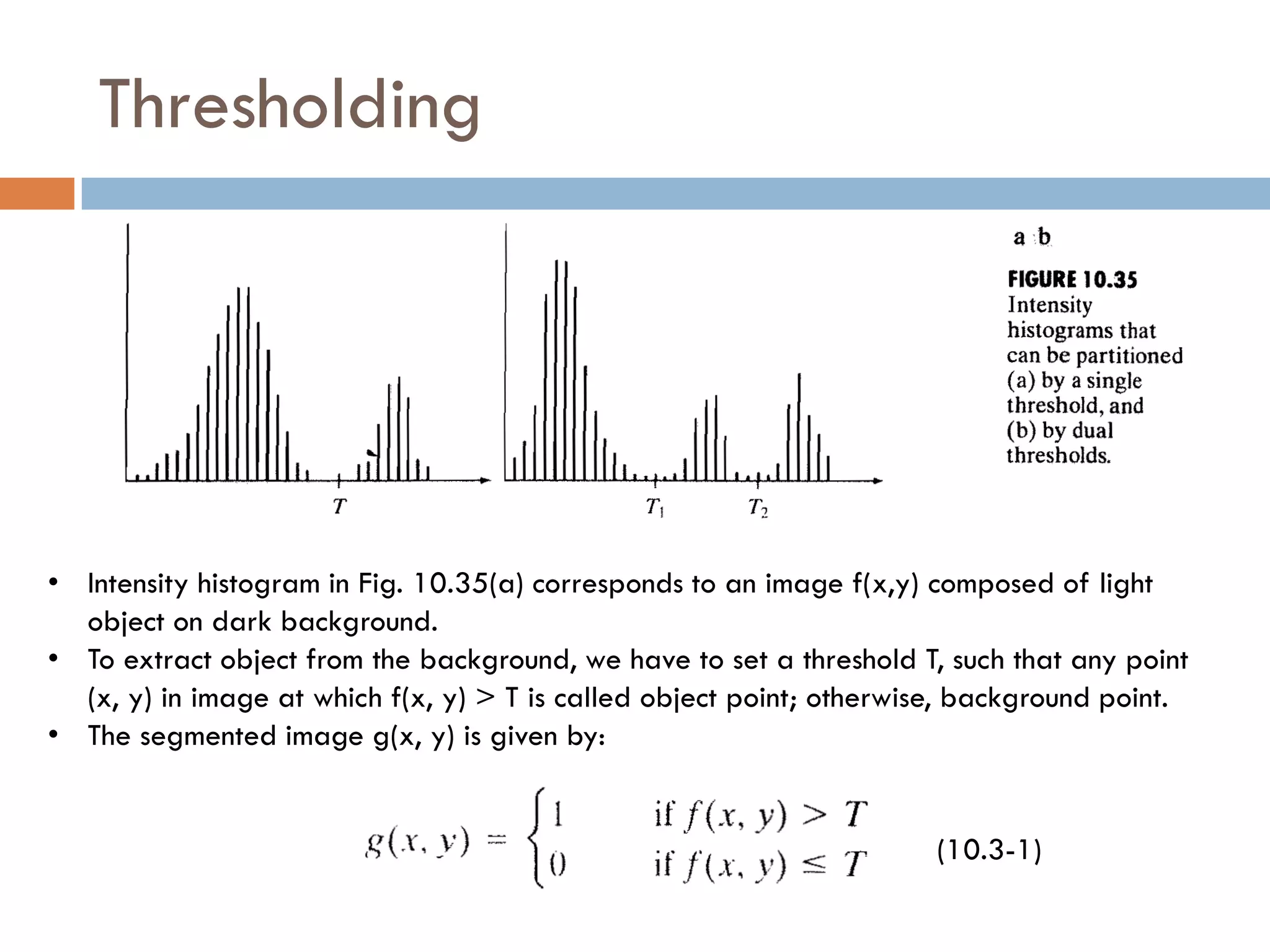 Thresholding
• Intensity histogram in Fig. 10.35(a) corresponds to an image f(x,y) composed of light
object on dark background.
• To extract object from the background, we have to set a threshold T, such that any point
(x, y) in image at which f(x, y) > T is called object point; otherwise, background point.
• The segmented image g(x, y) is given by:
(10.3-1)
 