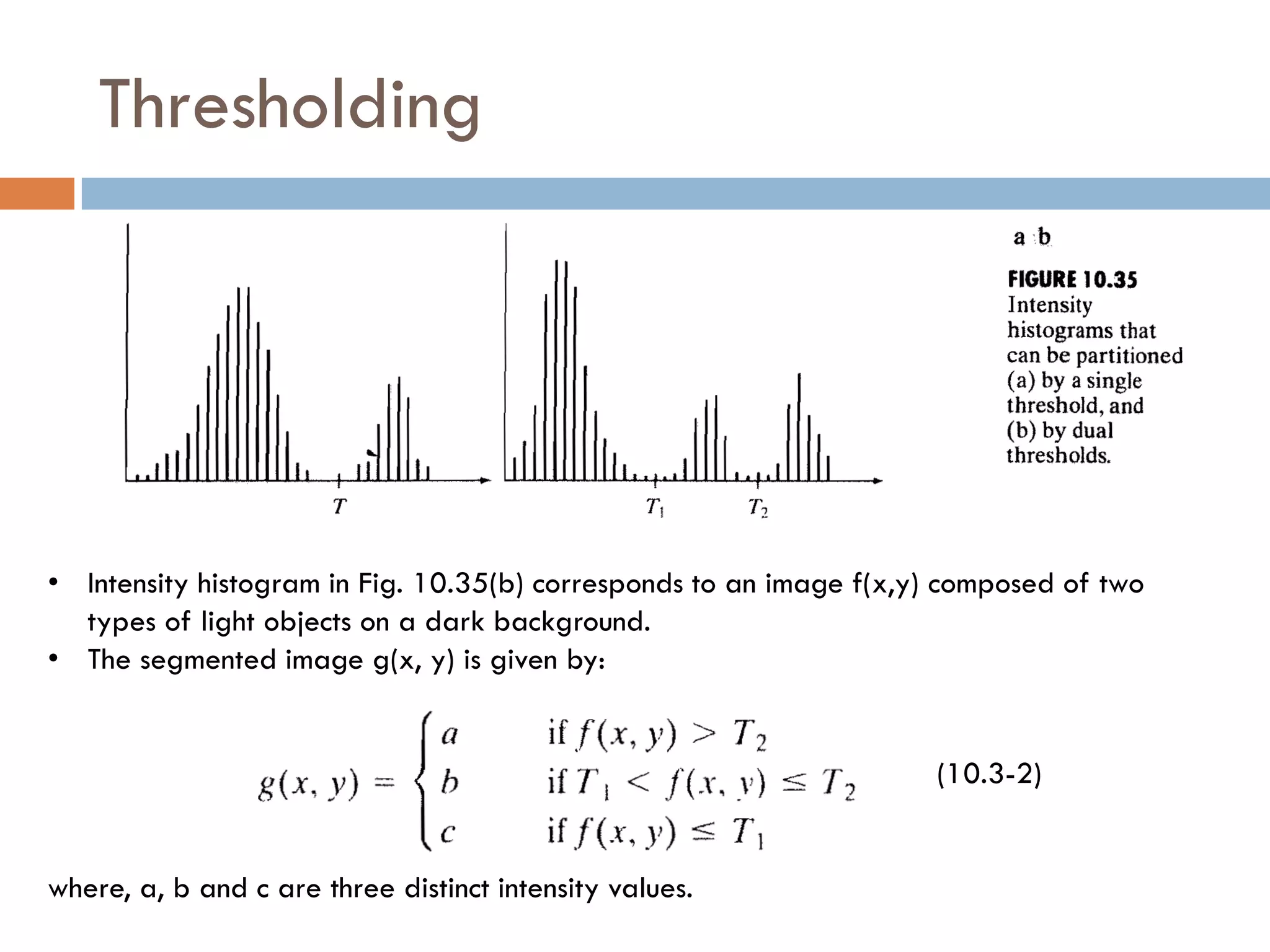 Thresholding
• Intensity histogram in Fig. 10.35(b) corresponds to an image f(x,y) composed of two
types of light objects on a dark background.
• The segmented image g(x, y) is given by:
(10.3-2)
where, a, b and c are three distinct intensity values.
 
