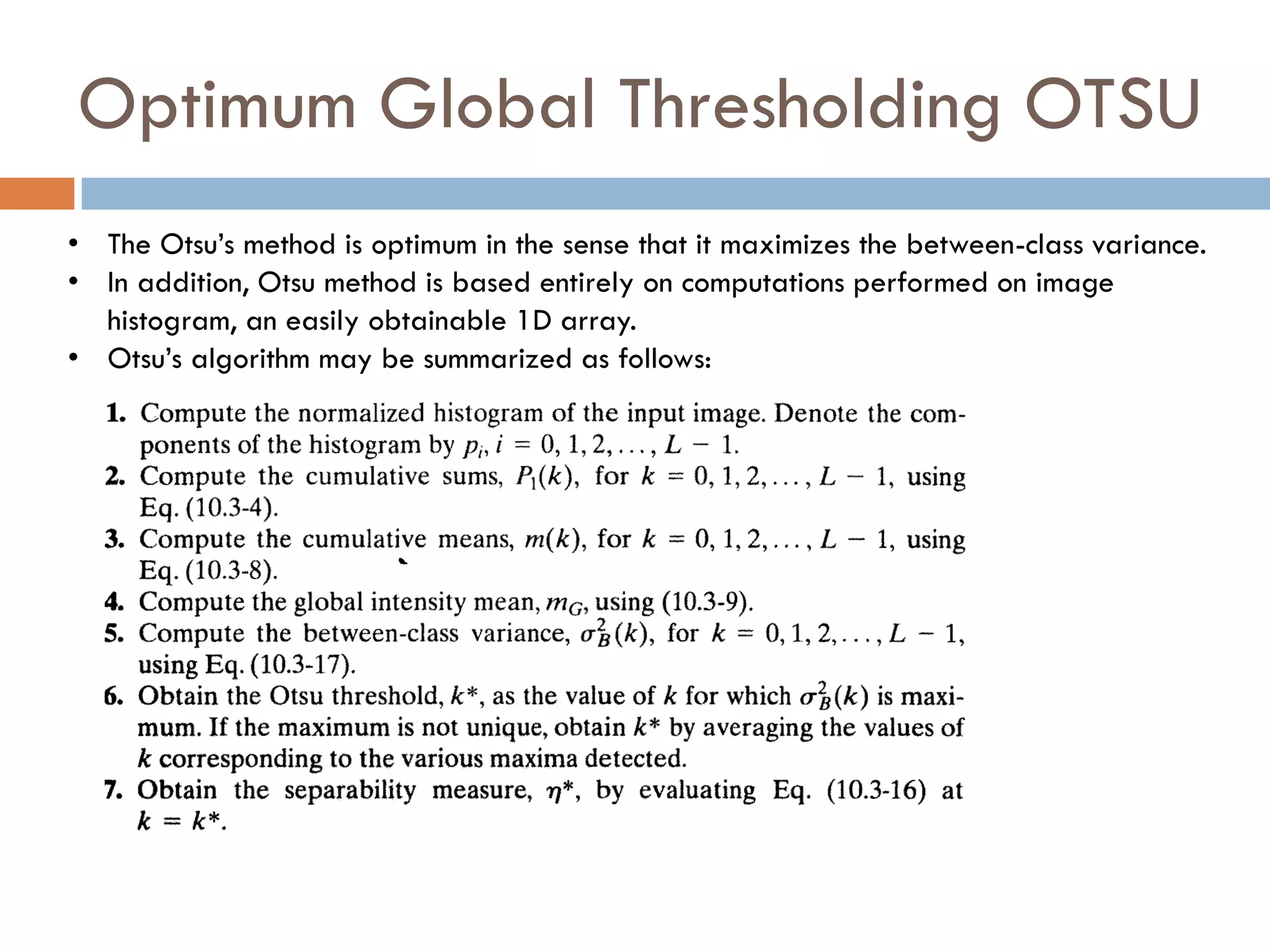 Optimum Global Thresholding OTSU
• The Otsu’s method is optimum in the sense that it maximizes the between-class variance.
• In addition, Otsu method is based entirely on computations performed on image
histogram, an easily obtainable 1D array.
• Otsu’s algorithm may be summarized as follows:
 