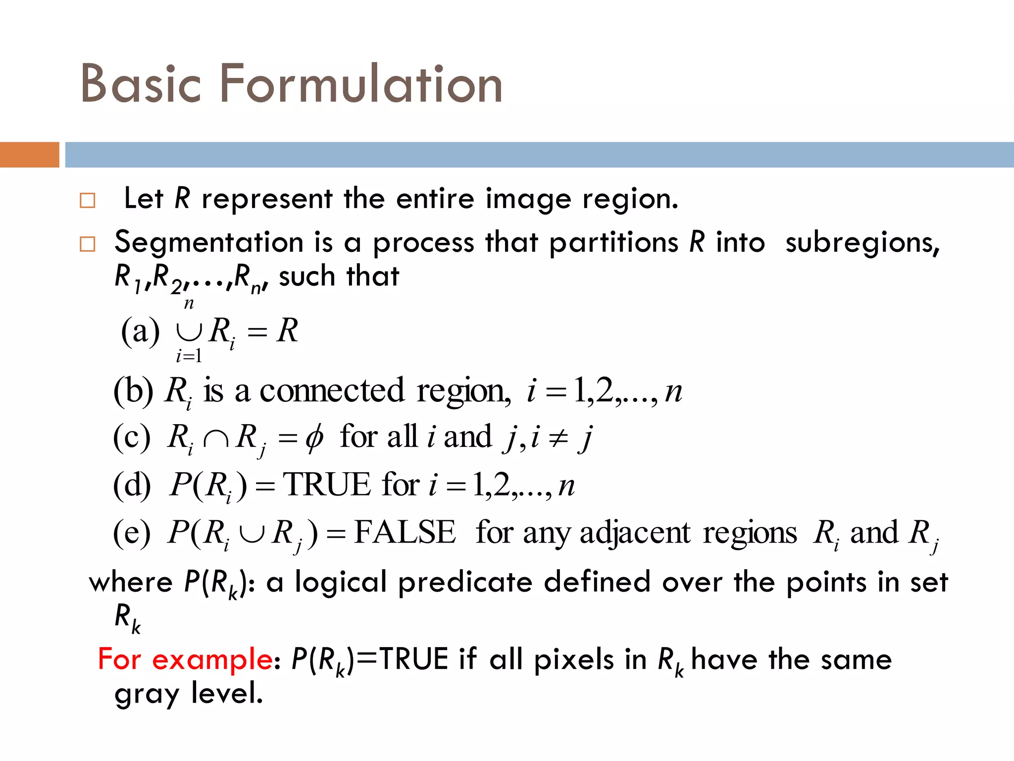 Basic Formulation
 Let R represent the entire image region.
 Segmentation is a process that partitions R into subregions,
R1,R2,…,Rn, such that
where P(Rk): a logical predicate defined over the points in set
Rk
For example: P(Rk)=TRUE if all pixels in Rk have the same
gray level.
R
Ri
n
i


1
(a)
n
i
Ri ,...,
2
,
1
region,
connected
a
is
(b) 
j
i
j
i
R
R j
i 

 ,
and
all
for
(c) 
n
i
R
P i ,...,
2
,
1
for
TRUE
)
(
(d) 

j
i
j
i R
R
R
R
P and
regions
adjacent
any
for
FALSE
)
(
(e) 

 