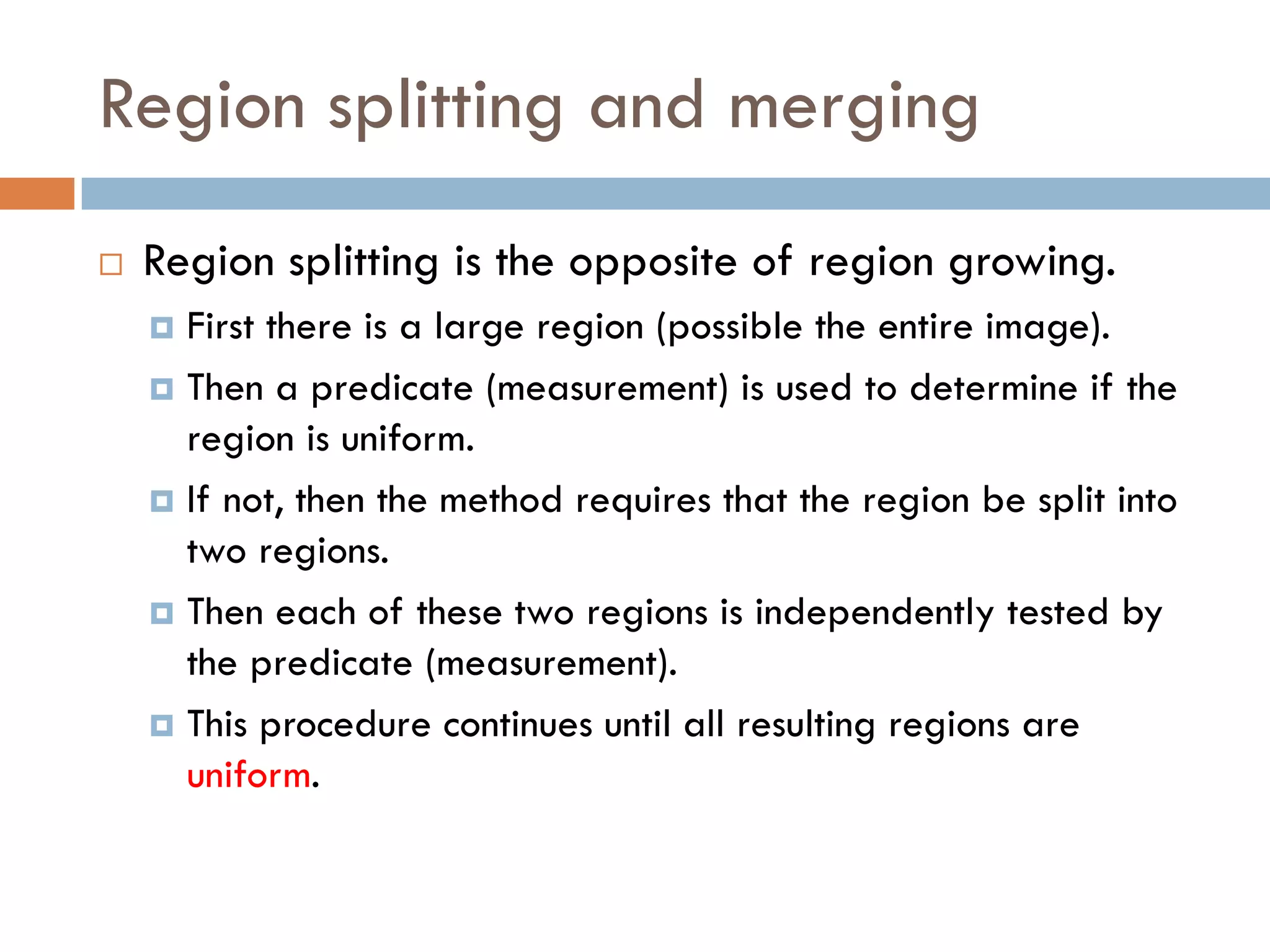 Region splitting and merging
 Region splitting is the opposite of region growing.
 First there is a large region (possible the entire image).
 Then a predicate (measurement) is used to determine if the
region is uniform.
 If not, then the method requires that the region be split into
two regions.
 Then each of these two regions is independently tested by
the predicate (measurement).
 This procedure continues until all resulting regions are
uniform.
 