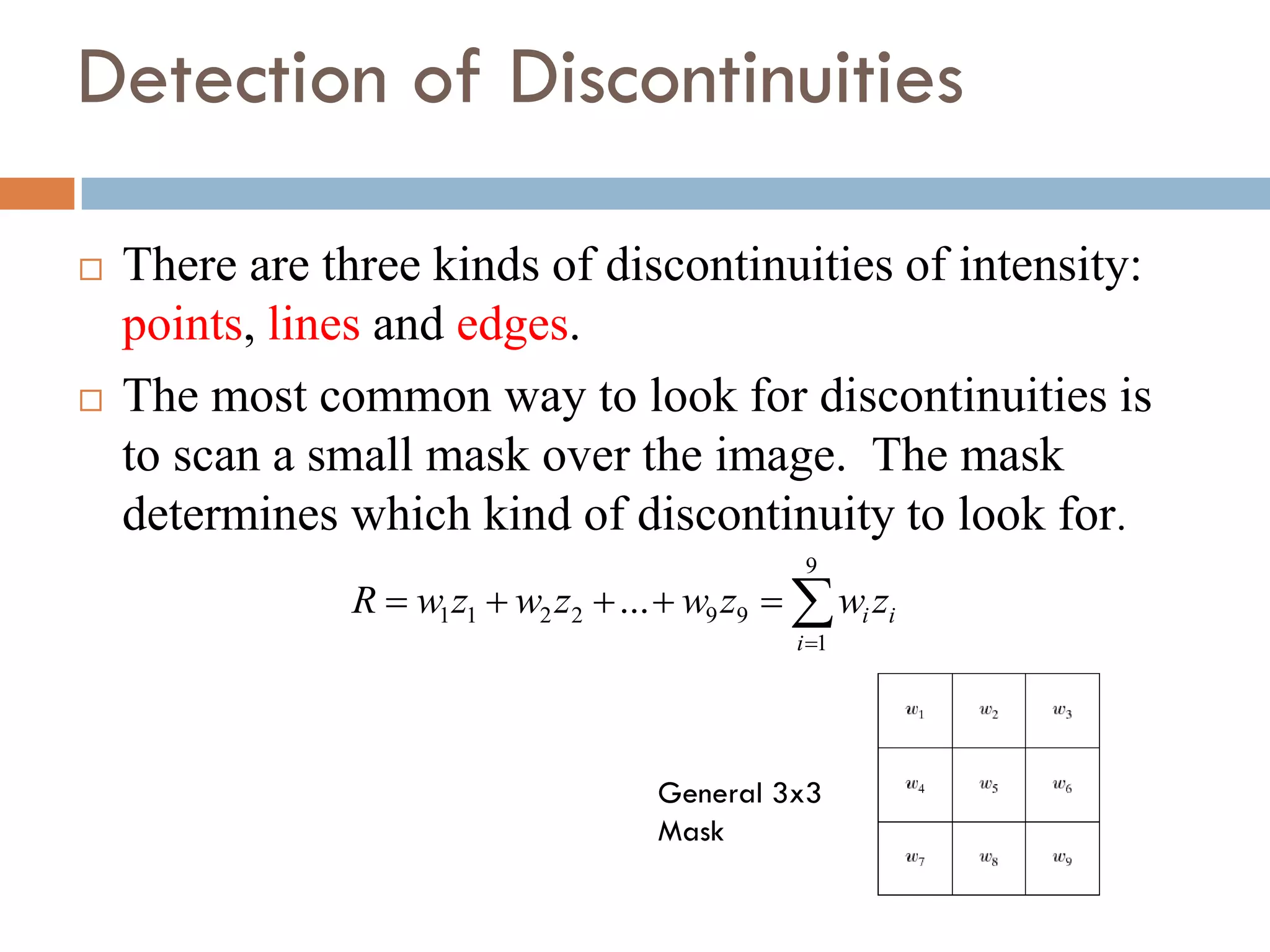 Detection of Discontinuities
 There are three kinds of discontinuities of intensity:
points, lines and edges.
 The most common way to look for discontinuities is
to scan a small mask over the image. The mask
determines which kind of discontinuity to look for.







9
1
9
9
2
2
1
1 ...
i
i
i z
w
z
w
z
w
z
w
R
General 3x3
Mask
 
