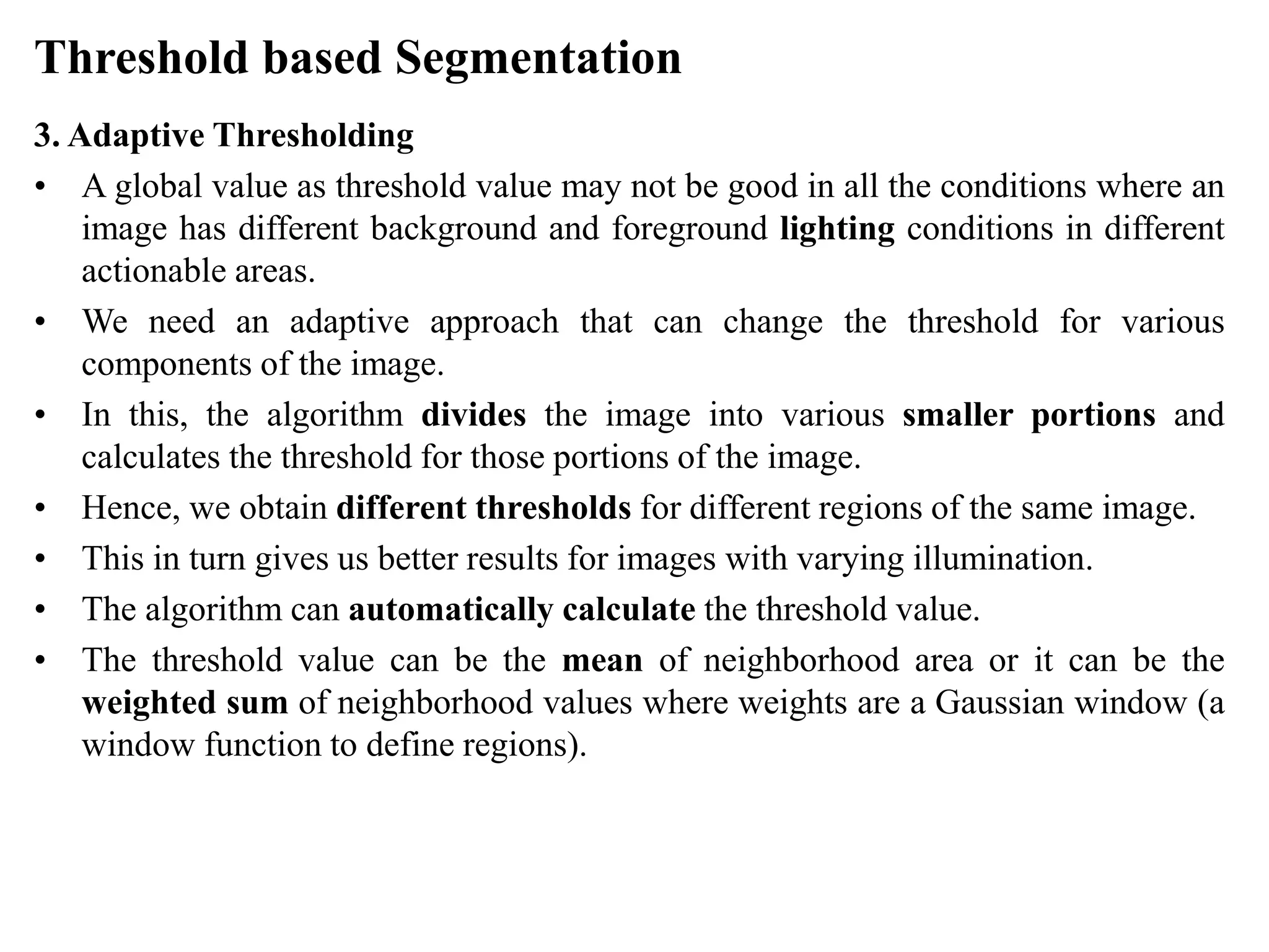 Threshold based Segmentation
3. Adaptive Thresholding
• A global value as threshold value may not be good in all the conditions where an
image has different background and foreground lighting conditions in different
actionable areas.
• We need an adaptive approach that can change the threshold for various
components of the image.
• In this, the algorithm divides the image into various smaller portions and
calculates the threshold for those portions of the image.
• Hence, we obtain different thresholds for different regions of the same image.
• This in turn gives us better results for images with varying illumination.
• The algorithm can automatically calculate the threshold value.
• The threshold value can be the mean of neighborhood area or it can be the
weighted sum of neighborhood values where weights are a Gaussian window (a
window function to define regions).
 