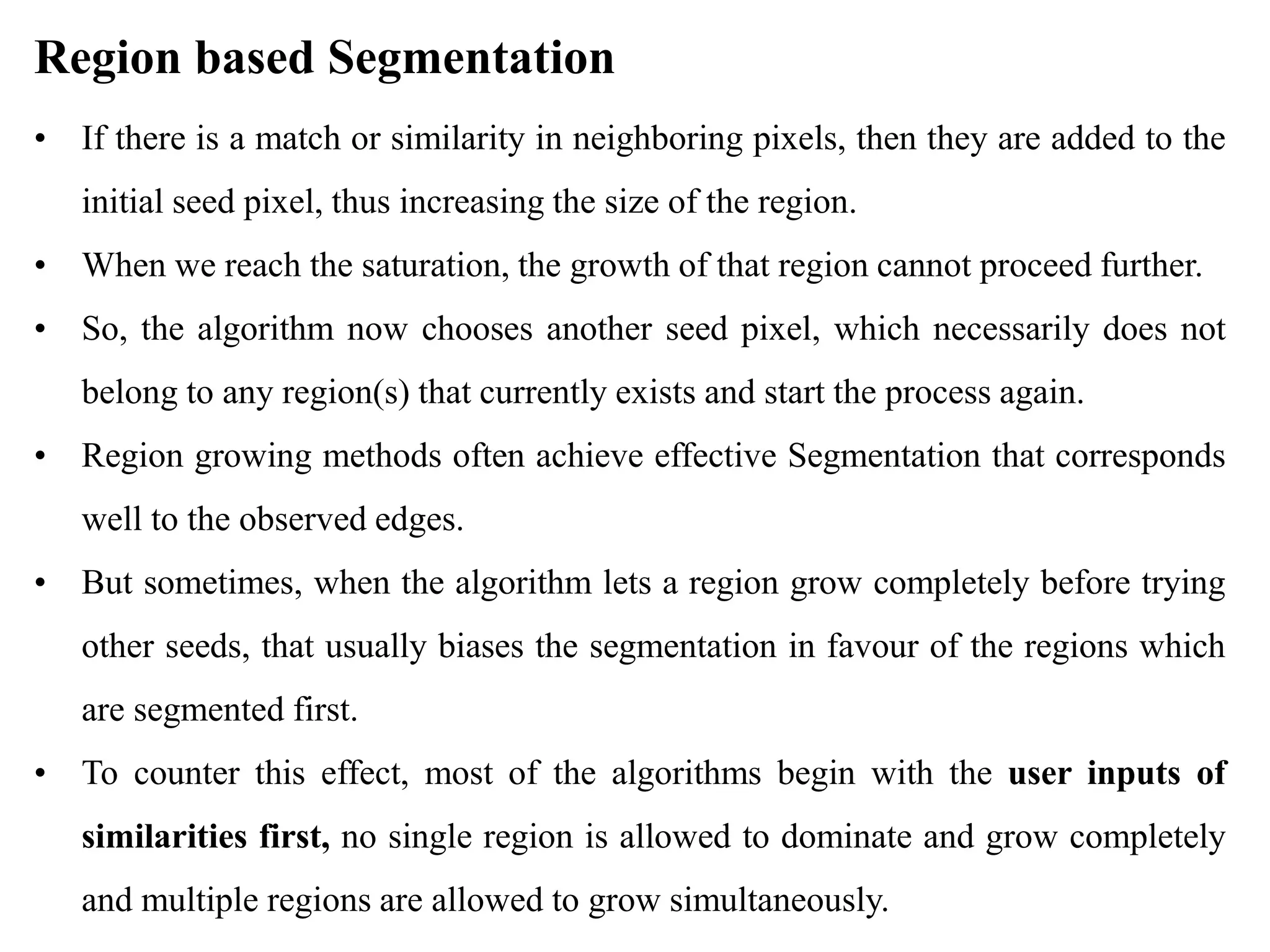 Region based Segmentation
• If there is a match or similarity in neighboring pixels, then they are added to the
initial seed pixel, thus increasing the size of the region.
• When we reach the saturation, the growth of that region cannot proceed further.
• So, the algorithm now chooses another seed pixel, which necessarily does not
belong to any region(s) that currently exists and start the process again.
• Region growing methods often achieve effective Segmentation that corresponds
well to the observed edges.
• But sometimes, when the algorithm lets a region grow completely before trying
other seeds, that usually biases the segmentation in favour of the regions which
are segmented first.
• To counter this effect, most of the algorithms begin with the user inputs of
similarities first, no single region is allowed to dominate and grow completely
and multiple regions are allowed to grow simultaneously.
 