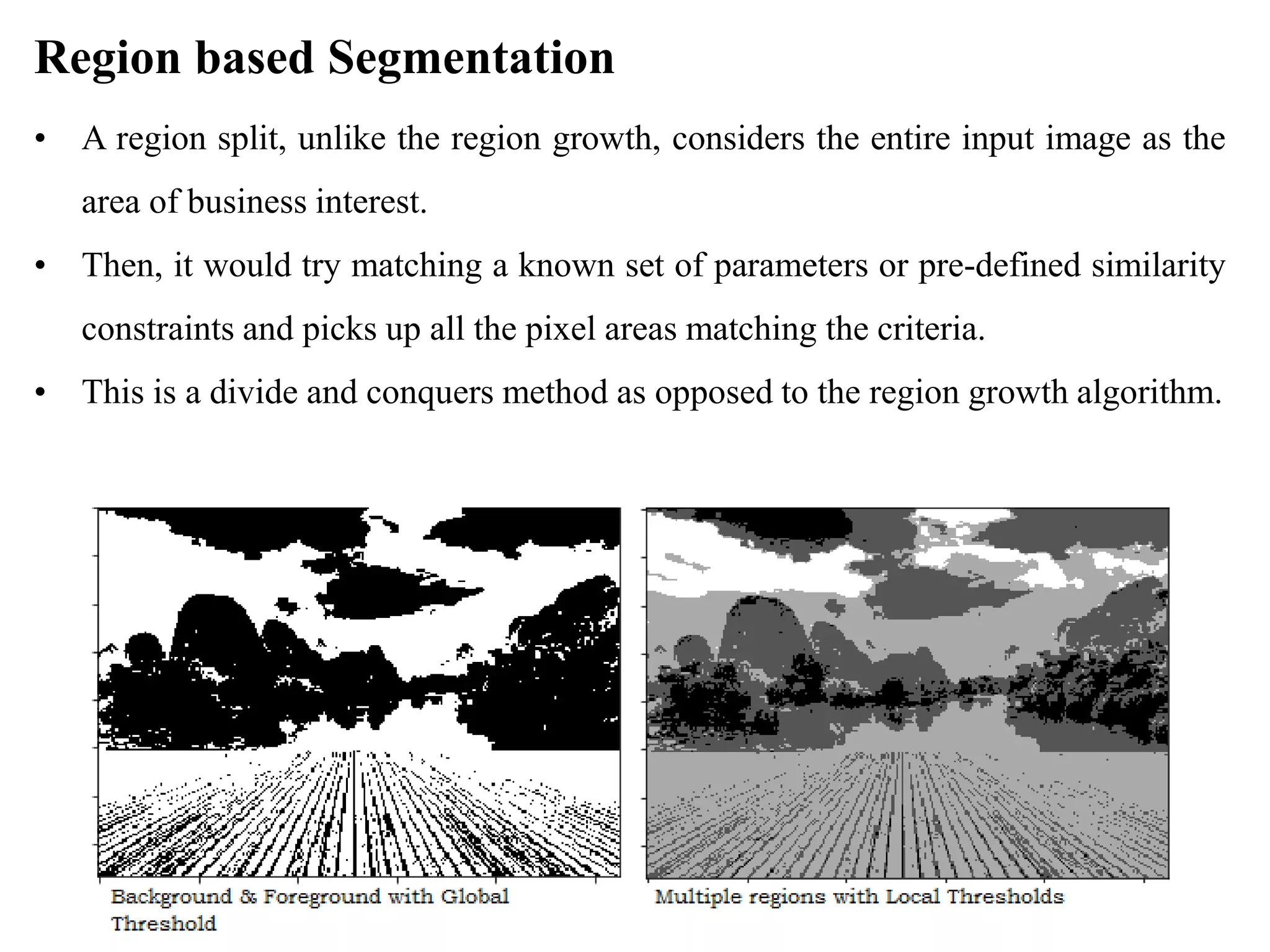 Region based Segmentation
• A region split, unlike the region growth, considers the entire input image as the
area of business interest.
• Then, it would try matching a known set of parameters or pre-defined similarity
constraints and picks up all the pixel areas matching the criteria.
• This is a divide and conquers method as opposed to the region growth algorithm.
 