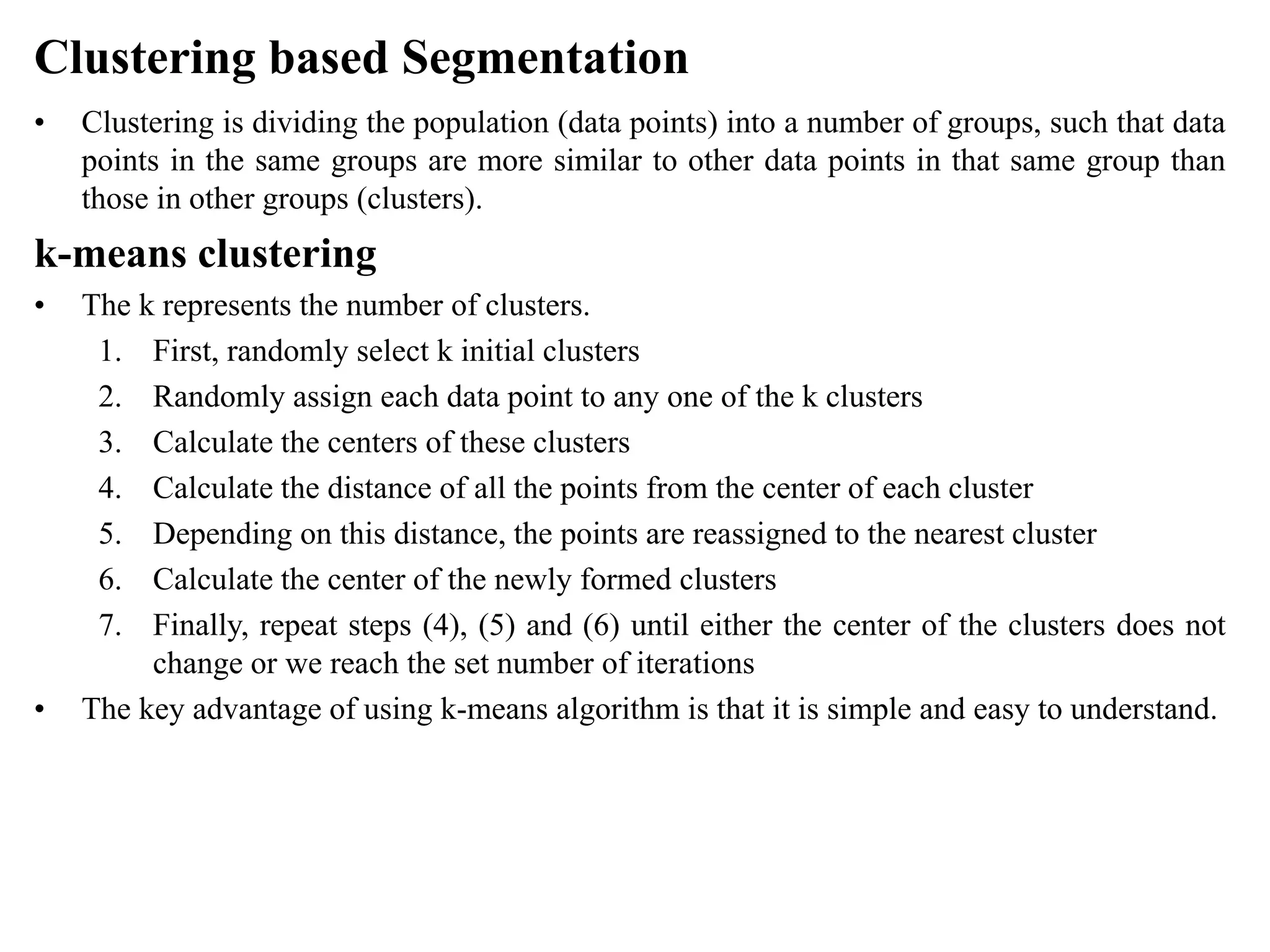 Clustering based Segmentation
• Clustering is dividing the population (data points) into a number of groups, such that data
points in the same groups are more similar to other data points in that same group than
those in other groups (clusters).
k-means clustering
• The k represents the number of clusters.
1. First, randomly select k initial clusters
2. Randomly assign each data point to any one of the k clusters
3. Calculate the centers of these clusters
4. Calculate the distance of all the points from the center of each cluster
5. Depending on this distance, the points are reassigned to the nearest cluster
6. Calculate the center of the newly formed clusters
7. Finally, repeat steps (4), (5) and (6) until either the center of the clusters does not
change or we reach the set number of iterations
• The key advantage of using k-means algorithm is that it is simple and easy to understand.
 