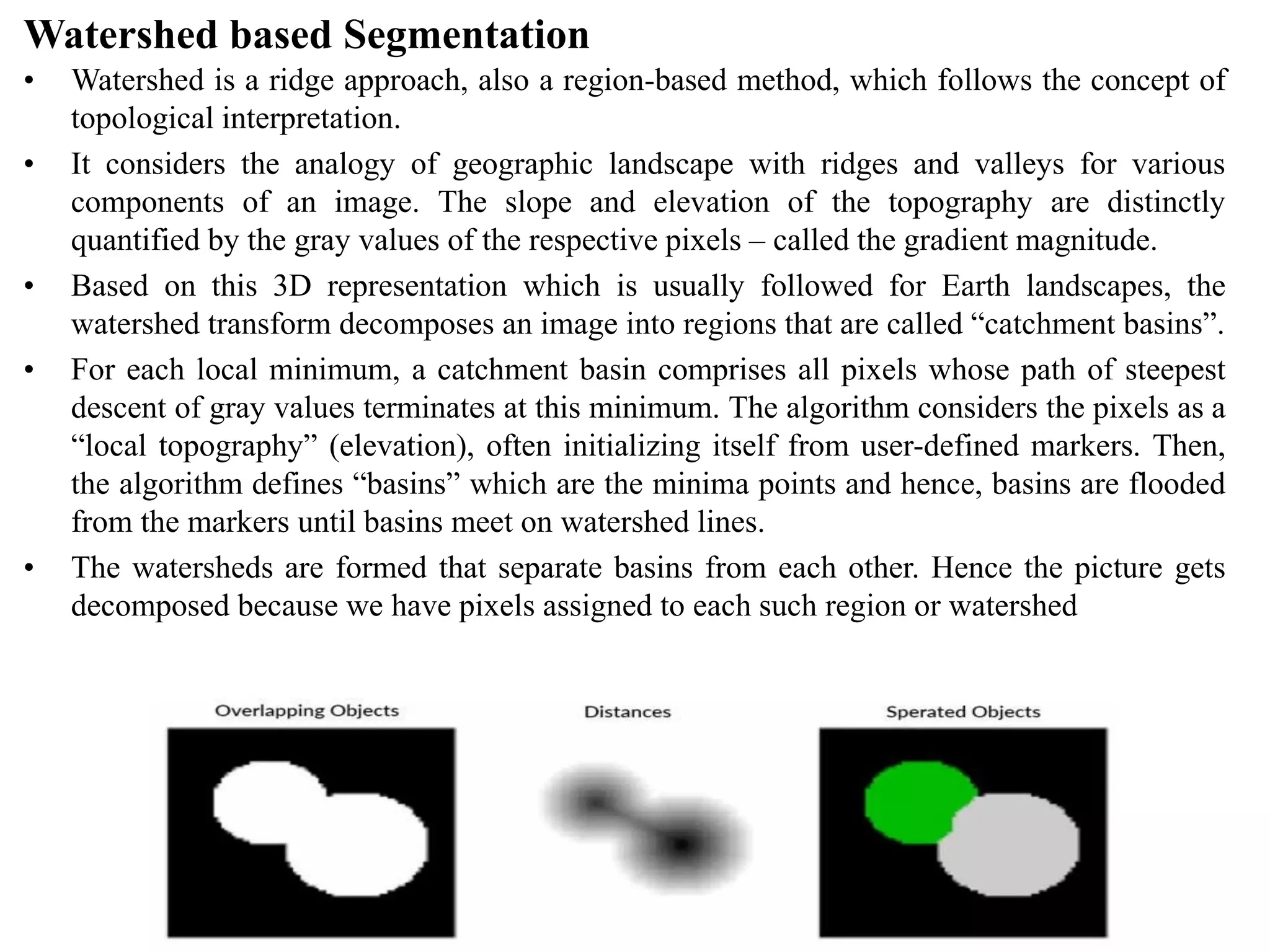 Watershed based Segmentation
• Watershed is a ridge approach, also a region-based method, which follows the concept of
topological interpretation.
• It considers the analogy of geographic landscape with ridges and valleys for various
components of an image. The slope and elevation of the topography are distinctly
quantified by the gray values of the respective pixels – called the gradient magnitude.
• Based on this 3D representation which is usually followed for Earth landscapes, the
watershed transform decomposes an image into regions that are called “catchment basins”.
• For each local minimum, a catchment basin comprises all pixels whose path of steepest
descent of gray values terminates at this minimum. The algorithm considers the pixels as a
“local topography” (elevation), often initializing itself from user-defined markers. Then,
the algorithm defines “basins” which are the minima points and hence, basins are flooded
from the markers until basins meet on watershed lines.
• The watersheds are formed that separate basins from each other. Hence the picture gets
decomposed because we have pixels assigned to each such region or watershed
 