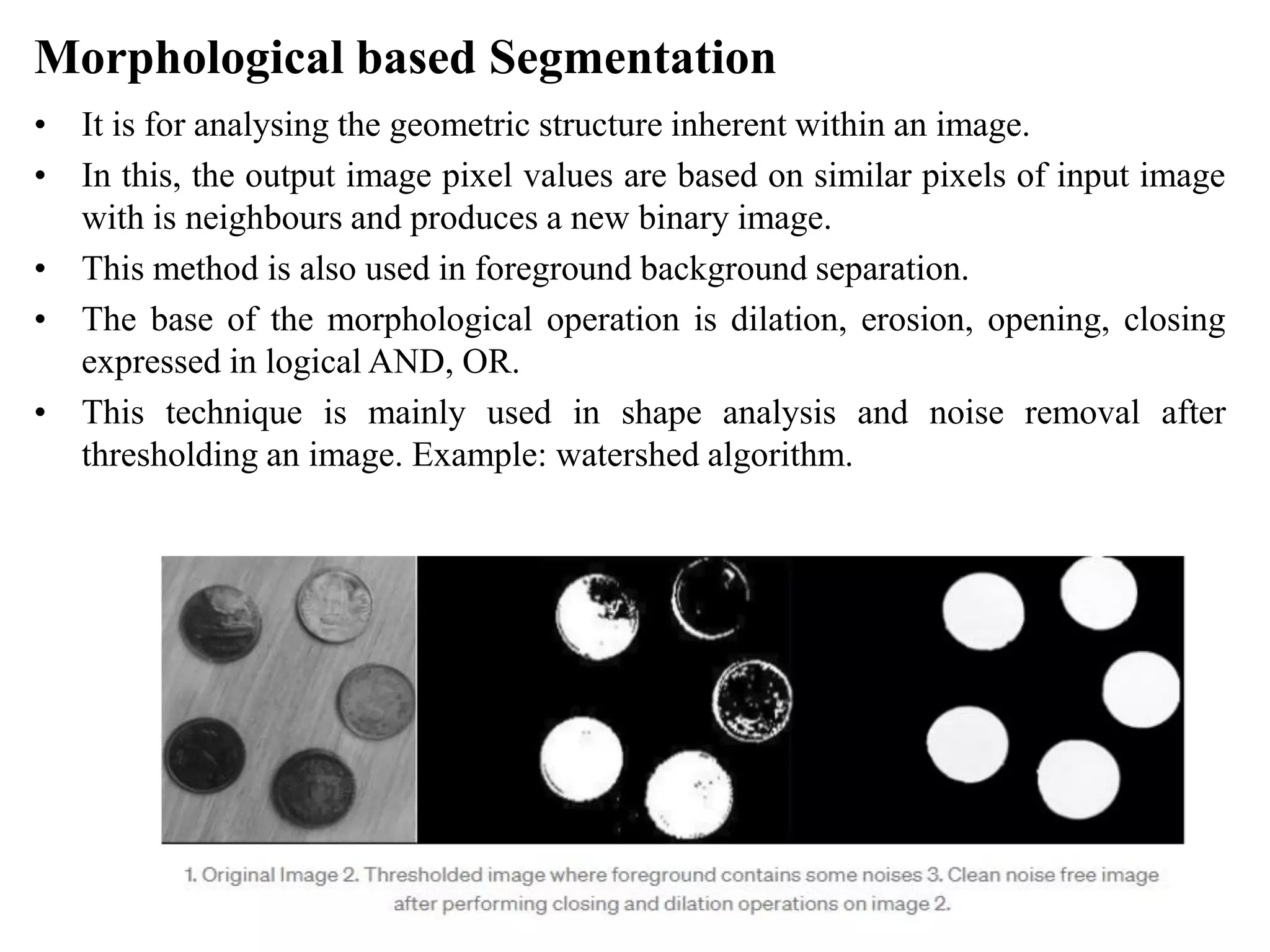 Morphological based Segmentation
• It is for analysing the geometric structure inherent within an image.
• In this, the output image pixel values are based on similar pixels of input image
with is neighbours and produces a new binary image.
• This method is also used in foreground background separation.
• The base of the morphological operation is dilation, erosion, opening, closing
expressed in logical AND, OR.
• This technique is mainly used in shape analysis and noise removal after
thresholding an image. Example: watershed algorithm.
 