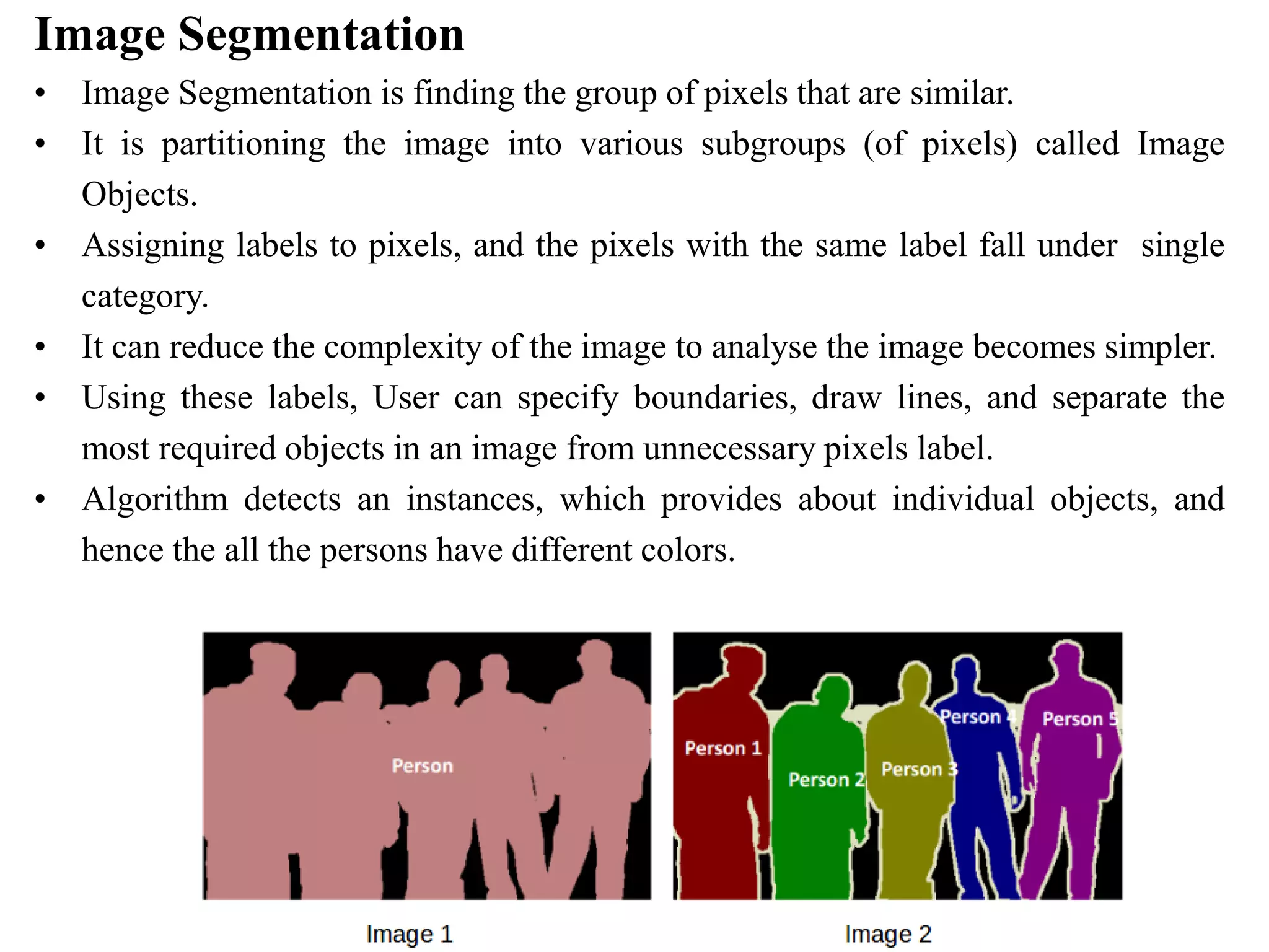 Image Segmentation
• Image Segmentation is finding the group of pixels that are similar.
• It is partitioning the image into various subgroups (of pixels) called Image
Objects.
• Assigning labels to pixels, and the pixels with the same label fall under single
category.
• It can reduce the complexity of the image to analyse the image becomes simpler.
• Using these labels, User can specify boundaries, draw lines, and separate the
most required objects in an image from unnecessary pixels label.
• Algorithm detects an instances, which provides about individual objects, and
hence the all the persons have different colors.
 