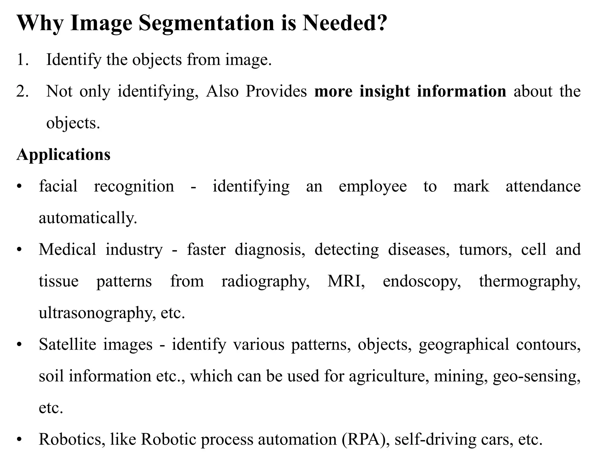Why Image Segmentation is Needed?
1. Identify the objects from image.
2. Not only identifying, Also Provides more insight information about the
objects.
Applications
• facial recognition - identifying an employee to mark attendance
automatically.
• Medical industry - faster diagnosis, detecting diseases, tumors, cell and
tissue patterns from radiography, MRI, endoscopy, thermography,
ultrasonography, etc.
• Satellite images - identify various patterns, objects, geographical contours,
soil information etc., which can be used for agriculture, mining, geo-sensing,
etc.
• Robotics, like Robotic process automation (RPA), self-driving cars, etc.
 