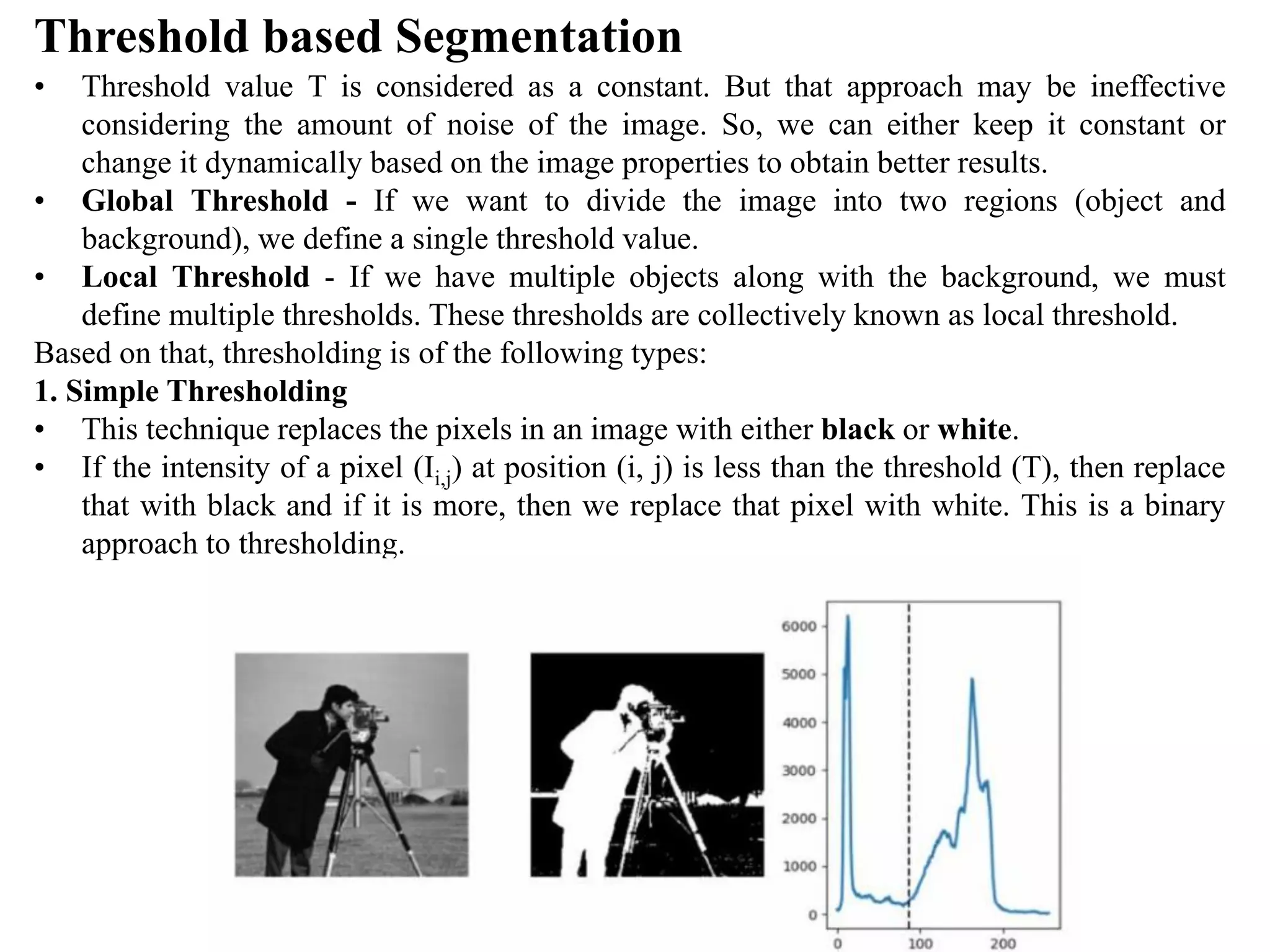 Threshold based Segmentation
• Threshold value T is considered as a constant. But that approach may be ineffective
considering the amount of noise of the image. So, we can either keep it constant or
change it dynamically based on the image properties to obtain better results.
• Global Threshold - If we want to divide the image into two regions (object and
background), we define a single threshold value.
• Local Threshold - If we have multiple objects along with the background, we must
define multiple thresholds. These thresholds are collectively known as local threshold.
Based on that, thresholding is of the following types:
1. Simple Thresholding
• This technique replaces the pixels in an image with either black or white.
• If the intensity of a pixel (Ii,j) at position (i, j) is less than the threshold (T), then replace
that with black and if it is more, then we replace that pixel with white. This is a binary
approach to thresholding.
 