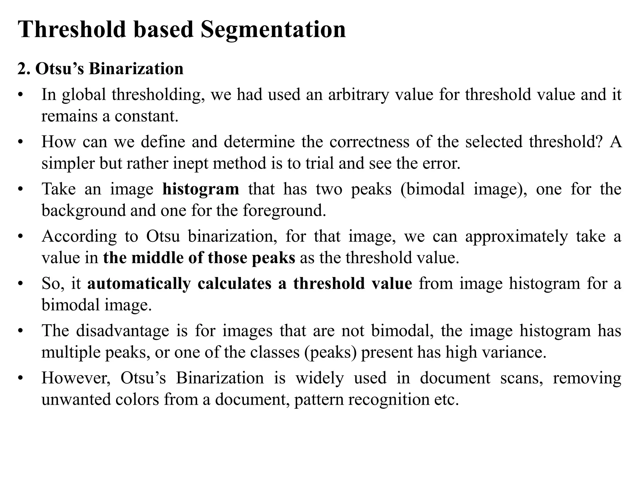 Threshold based Segmentation
2. Otsu’s Binarization
• In global thresholding, we had used an arbitrary value for threshold value and it
remains a constant.
• How can we define and determine the correctness of the selected threshold? A
simpler but rather inept method is to trial and see the error.
• Take an image histogram that has two peaks (bimodal image), one for the
background and one for the foreground.
• According to Otsu binarization, for that image, we can approximately take a
value in the middle of those peaks as the threshold value.
• So, it automatically calculates a threshold value from image histogram for a
bimodal image.
• The disadvantage is for images that are not bimodal, the image histogram has
multiple peaks, or one of the classes (peaks) present has high variance.
• However, Otsu’s Binarization is widely used in document scans, removing
unwanted colors from a document, pattern recognition etc.
 