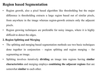Region based Segmentation
• Region growth, also a pixel based algorithm like thresholding but the major
difference is thresholding extracts a large region based out of similar pixels,
from anywhere in the image whereas region-growth extracts only the adjacent
pixels.
• Region growing techniques are preferable for noisy images, where it is highly
difficult to detect the edges.
2. Region Splitting and Merging
• The splitting and merging based segmentation methods use two basic techniques
done together in conjunction – region splitting and region merging – for
segmenting an image.
• Splitting involves iteratively dividing an image into regions having similar
characteristics and merging employs combining the adjacent regions that are
somewhat similar to each other.
 