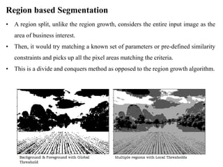 Region based Segmentation
• A region split, unlike the region growth, considers the entire input image as the
area of business interest.
• Then, it would try matching a known set of parameters or pre-defined similarity
constraints and picks up all the pixel areas matching the criteria.
• This is a divide and conquers method as opposed to the region growth algorithm.
 