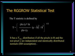 10
The RGGROW Statistical Test
The T statistic is defined by
(N-1) * N
T = -------------- (y - X) / S
(N+1)
2
2
1/2
It has a T distribution if all the pixels in R and the
test pixel y are independent and identically distributed
normals (IID assumption) .
N-1
 