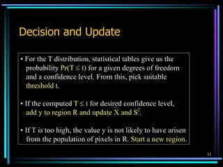 11
Decision and Update
• For the T distribution, statistical tables give us the
probability Pr(T  t) for a given degrees of freedom
and a confidence level. From this, pick suitable
threshold t.
• If the computed T  t for desired confidence level,
add y to region R and update X and S .
• If T is too high, the value y is not likely to have arisen
from the population of pixels in R. Start a new region.
2
 