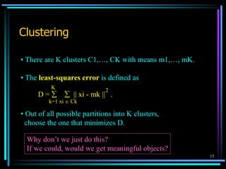13
Clustering
• There are K clusters C1,…, CK with means m1,…, mK.
• The least-squares error is defined as
• Out of all possible partitions into K clusters,
choose the one that minimizes D.
Why don’t we just do this?
If we could, would we get meaningful objects?
D =   || xi - mk || .
k=1 xi  Ck
K
2
 