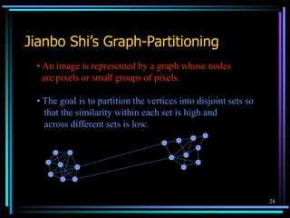 24
Jianbo Shi’s Graph-Partitioning
• An image is represented by a graph whose nodes
are pixels or small groups of pixels.
• The goal is to partition the vertices into disjoint sets so
that the similarity within each set is high and
across different sets is low.
 