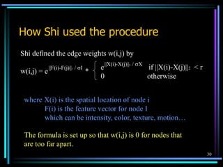 30
How Shi used the procedure
Shi defined the edge weights w(i,j) by
w(i,j) = e *
e if ||X(i)-X(j)||2 < r
0 otherwise
||F(i)-F(j)||2 / I
||X(i)-X(j)||2 / X
where X(i) is the spatial location of node i
F(i) is the feature vector for node I
which can be intensity, color, texture, motion…
The formula is set up so that w(i,j) is 0 for nodes that
are too far apart.
 