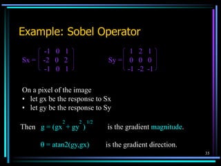 35
Example: Sobel Operator
-1 0 1 1 2 1
Sx = -2 0 2 Sy = 0 0 0
-1 0 1 -1 -2 -1
On a pixel of the image
• let gx be the response to Sx
• let gy be the response to Sy
Then g = (gx + gy ) is the gradient magnitude.
 = atan2(gy,gx) is the gradient direction.
2 2 1/2
 