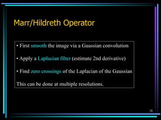 38
Marr/Hildreth Operator
• First smooth the image via a Gaussian convolution
• Apply a Laplacian filter (estimate 2nd derivative)
• Find zero crossings of the Laplacian of the Gaussian
This can be done at multiple resolutions.
 