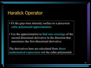 39
Haralick Operator
• Fit the gray-tone intensity surface to a piecewise
cubic polynomail approximation.
• Use the approximation to find zero crossings of the
second directional derivative in the direction that
maximizes the first directional derivative.
The derivatives here are calculated from direct
mathematical expressions wrt the cubic polynomial.
 