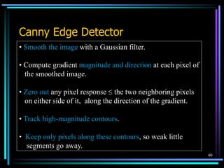 40
Canny Edge Detector
• Smooth the image with a Gaussian filter.
• Compute gradient magnitude and direction at each pixel of
the smoothed image.
• Zero out any pixel response  the two neighboring pixels
on either side of it, along the direction of the gradient.
• Track high-magnitude contours.
• Keep only pixels along these contours, so weak little
segments go away.
 