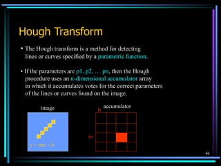 46
Hough Transform
• The Hough transform is a method for detecting
lines or curves specified by a parametric function.
• If the parameters are p1, p2, … pn, then the Hough
procedure uses an n-dimensional accumulator array
in which it accumulates votes for the correct parameters
of the lines or curves found on the image.
y = mx + b
image
m
b
accumulator
 