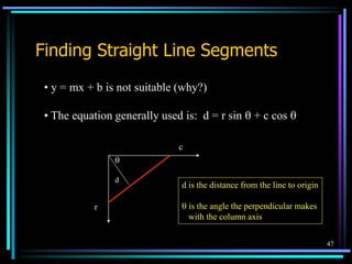 47
Finding Straight Line Segments
• y = mx + b is not suitable (why?)
• The equation generally used is: d = r sin  + c cos 
d

r
c
d is the distance from the line to origin
 is the angle the perpendicular makes
with the column axis
 