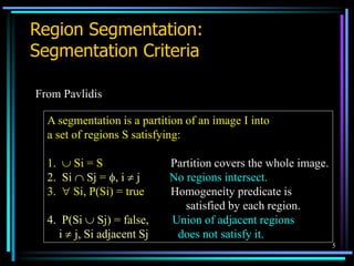 5
Region Segmentation:
Segmentation Criteria
From Pavlidis
A segmentation is a partition of an image I into
a set of regions S satisfying:
1.  Si = S Partition covers the whole image.
2. Si  Sj = , i  j No regions intersect.
3.  Si, P(Si) = true Homogeneity predicate is
satisfied by each region.
4. P(Si  Sj) = false, Union of adjacent regions
i  j, Si adjacent Sj does not satisfy it.
 
